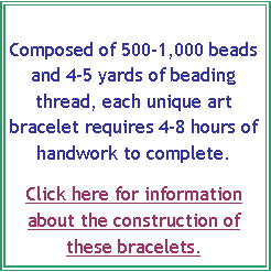 Text Box: Composed of 500-1,000 beads and 4-5 yards of beading thread, each unique art bracelet requires 4-8 hours of 
handwork to complete.  Click here for information about the construction of these bracelets.