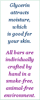 Text Box: Glycerin
attracts
moisture, which
is good for your skin. All bars are 
individually crafted by hand in a smoke-free, animal-free environment.