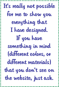 Text Box: It's really not possible for me to show you everything that I have designed.  If you have something in mind (different colors, or different materials) that you don't see on the website, just ask.