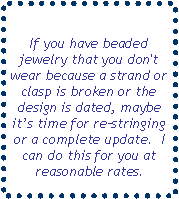 Text Box: If you have beaded jewelry that you don't wear because a strand or clasp is broken or the design is dated, maybe it’s time for re–stringing or a complete update.  I can do this for you at reasonable rates.
