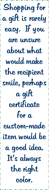 Text Box: Shopping for a gift is rarely easy.  If you are unsure about what would make the recipient smile, perhaps a gift certificate for a custom-made item would be a good idea.  It’s always the right color. 