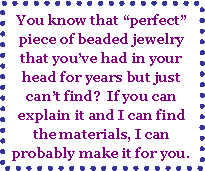 Text Box: You know that “perfect” piece of beaded jewelry that you’ve had in your head for years but just can’t find?  If you can explain it and I can find the materials, I can probably make it for you.