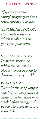 Text Box:    DID YOU KNOW? If you're not "soap savvy" maybe you don’t know about glycerine.GLYCERINE IS GOOD!  
It attracts moisture,  which is why it is so good for your skin. 
GLYCERINE IS BAD!   
It  attacts moisture, which can cause the glycerine-based soap to disappear very quickly. WHAT TO DO?  
To make the soap longer-lasting, unwrap and set aside for a few days or a week before using, and be sure to use a draining soap dish. 